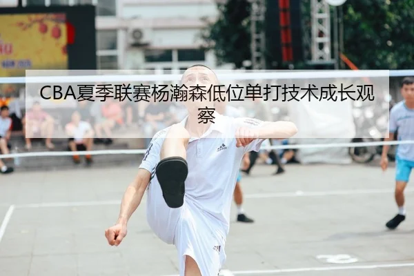 CBA夏季联赛杨瀚森低位单打技术成长观察