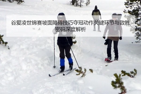 谷爱凌世锦赛坡面障碍技巧夺冠动作关键环节与致胜密码深度解析